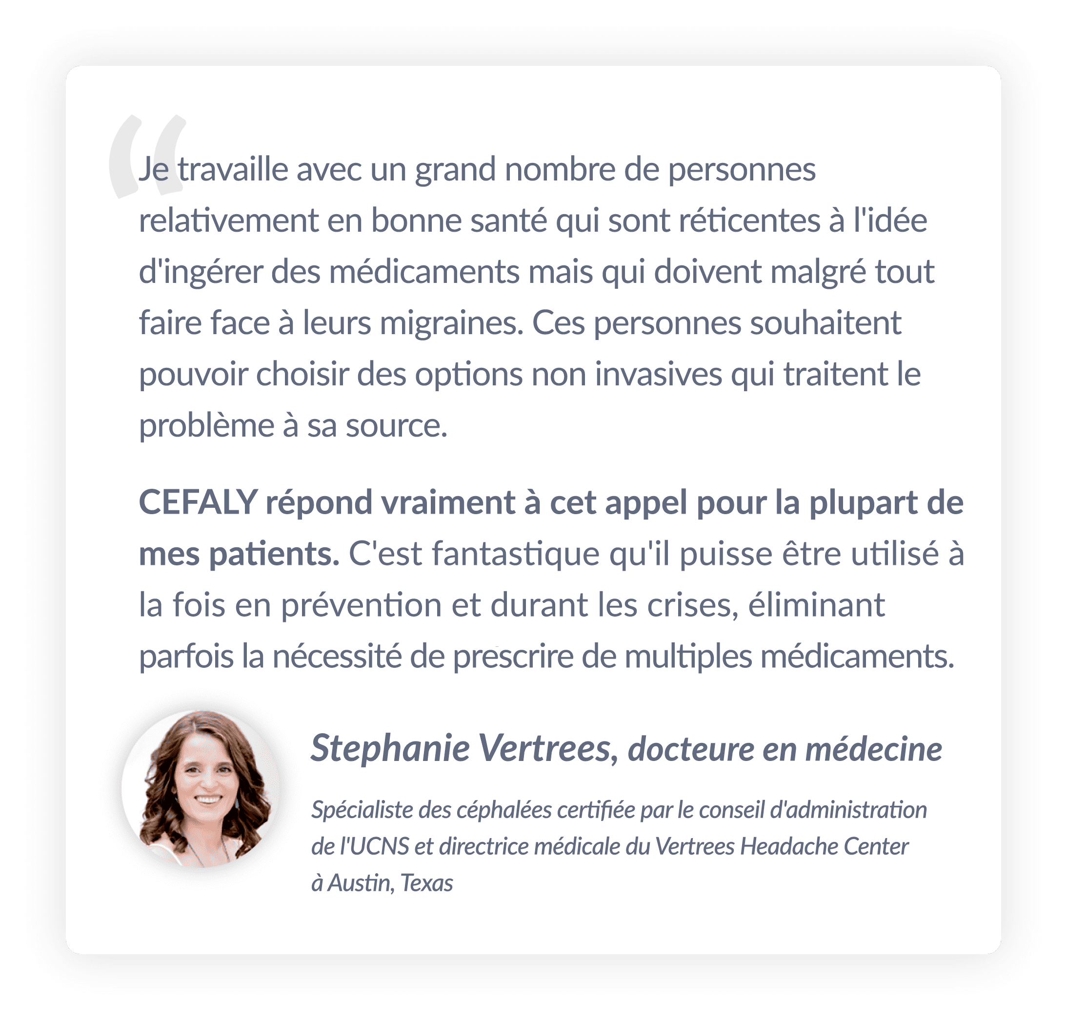 Je travaille avec un grand nombre de personnes relativement en bonne santé qui sont réticentes à l'idée d'ingérer des médicaments mais qui doivent malgré tout faire face à leurs migraines. Ces personnes souhaitent pouvoir choisir des options non invasives qui traitent le problème à sa source. CEFALY répond vraiment à cet appel pour la plupart de mes patients. Il