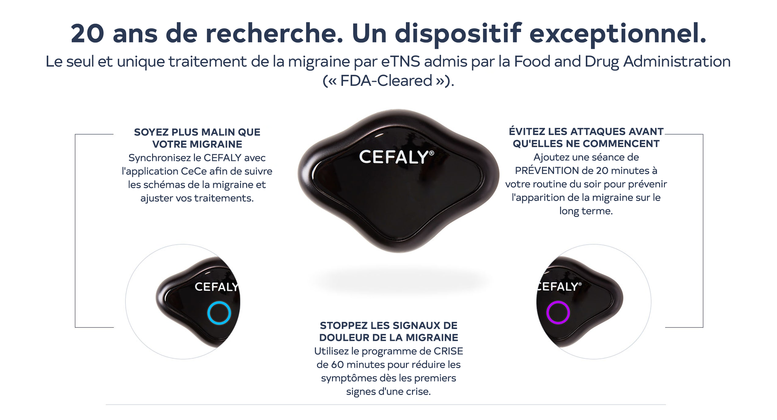 20 ans de recherche. Un dispositif exceptionnel. Le seul et unique traitement de la migraine par eTNS admis par la Food and Drug Administration (« FDA-Cleared »). Déjouez votre migraine : Synchronisez le CEFALY avec l’application CeCe afin de suivre les schémas de la migraine et ajuster vos traitements. Évitez les crises avant qu’elles ne commencent  : Ajoutez une séance de PRÉVENTION de 20 minutes à votre routine du soir pour prévenir l’apparition de la migraine à long terme. Interrompez les signaux de douleur de la migraine : Utilisez le programme de CRISE de 60 minutes pour réduire les symptômes dès les premiers signes d’une crise.